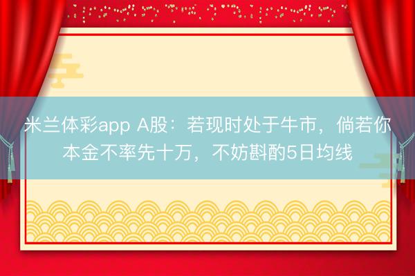 米兰体彩app A股：若现时处于牛市，倘若你本金不率先十万，不妨斟酌5日均线