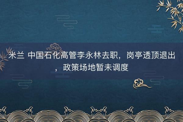 米兰 中国石化高管李永林去职，岗亭透顶退出，政策场地暂未调度