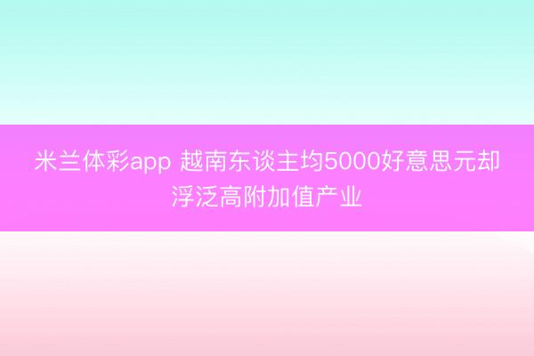 米兰体彩app 越南东谈主均5000好意思元却浮泛高附加值产业