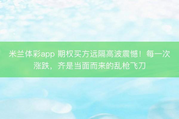 米兰体彩app 期权买方远隔高波震憾！每一次涨跌，齐是当面而来的乱枪飞刀