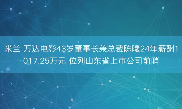 米兰 万达电影43岁董事长兼总裁陈曦24年薪酬1017.25万元 位列山东省上市公司前哨