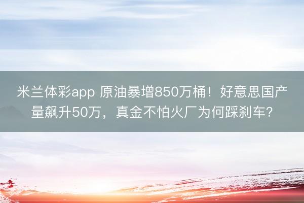 米兰体彩app 原油暴增850万桶！好意思国产量飙升50万，真金不怕火厂为何踩刹车？