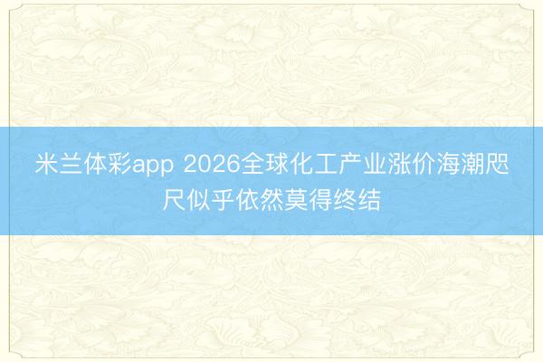 米兰体彩app 2026全球化工产业涨价海潮咫尺似乎依然莫得终结