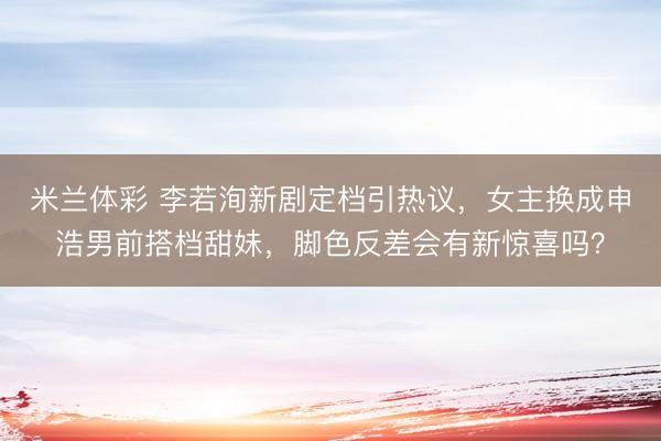 米兰体彩 李若洵新剧定档引热议，女主换成申浩男前搭档甜妹，脚色反差会有新惊喜吗？