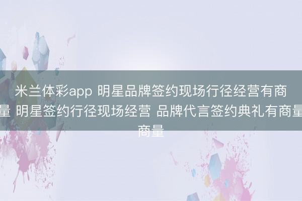 米兰体彩app 明星品牌签约现场行径经营有商量 明星签约行径现场经营 品牌代言签约典礼有商量