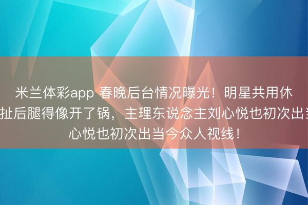 米兰体彩app 春晚后台情况曝光！明星共用休息时势，现场扯后腿得像开了锅，主理东说念主刘心悦也初次出当今众人视线！