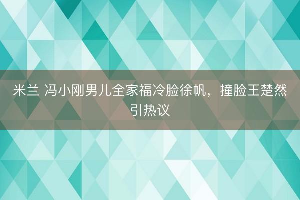 米兰 冯小刚男儿全家福冷脸徐帆，撞脸王楚然引热议