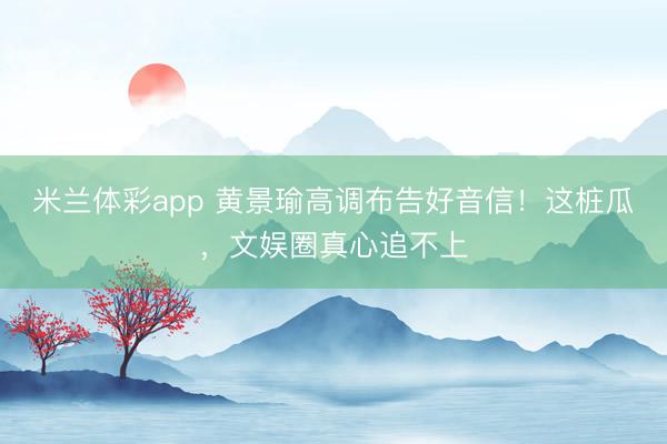 米兰体彩app 黄景瑜高调布告好音信！这桩瓜，文娱圈真心追不上