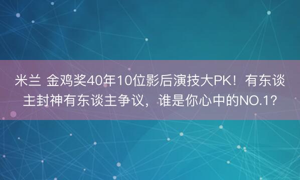 米兰 金鸡奖40年10位影后演技大PK！有东谈主封神有东谈主争议，谁是你心中的NO.1？