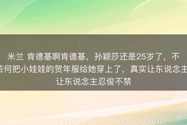 米兰 肯德基啊肯德基，孙颖莎还是25岁了，不是5岁，若何把小娃娃的贺年服给她穿上了，真实让东说念主忍俊不禁