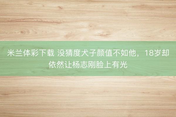 米兰体彩下载 没猜度犬子颜值不如他，18岁却依然让杨志刚脸上有光