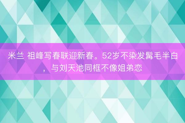 米兰 祖峰写春联迎新春。52岁不染发髯毛半白，与刘天池同框不像姐弟恋