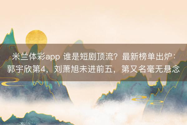 米兰体彩app 谁是短剧顶流？最新榜单出炉：郭宇欣第4，刘萧旭未进前五，第又名毫无悬念