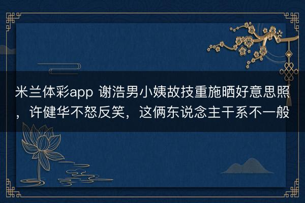 米兰体彩app 谢浩男小姨故技重施晒好意思照，许健华不怒反笑，这俩东说念主干系不一般