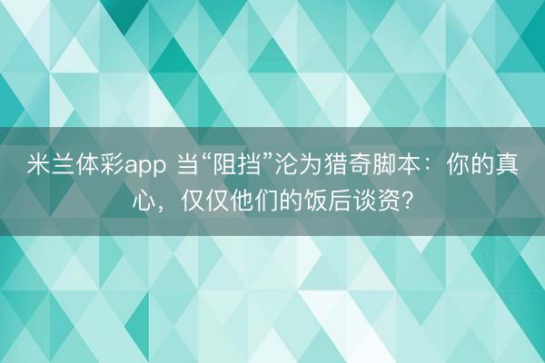 米兰体彩app 当“阻挡”沦为猎奇脚本：你的真心，仅仅他们的饭后谈资？