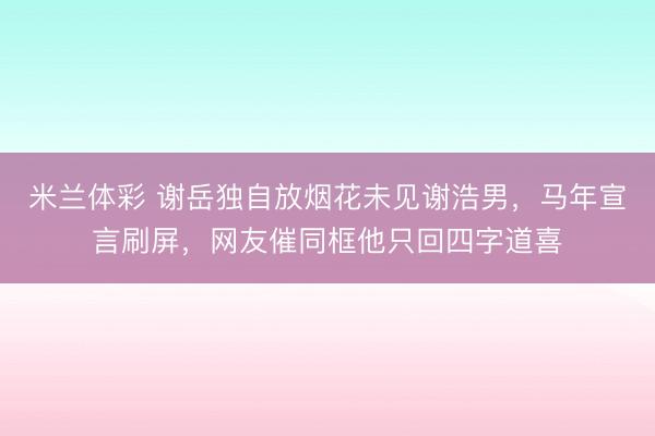 米兰体彩 谢岳独自放烟花未见谢浩男,马年宣言刷屏,网友催同框他只回四字道喜
