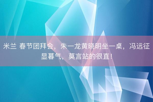 米兰 春节团拜会，朱一龙黄晓明坐一桌，冯远征显暮气，莫言站的很直！