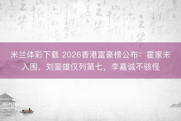 米兰体彩下载 2026香港富豪榜公布：霍家未入围，刘銮雄仅列第七，李嘉诚不骇怪