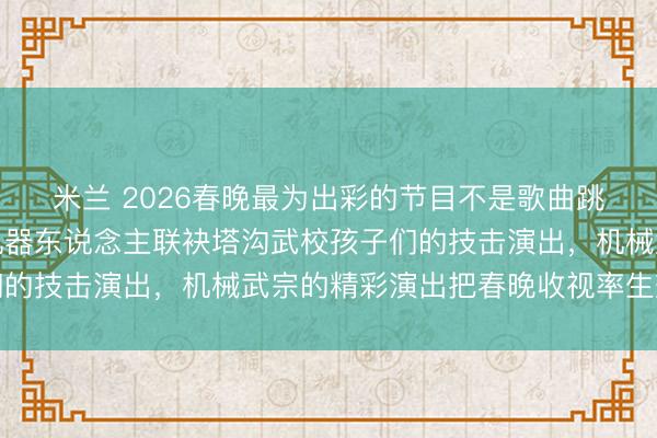 米兰 2026春晚最为出彩的节目不是歌曲跳舞和小品，而是宇树机器东说念主联袂塔沟武校孩子们的技击演出，机械武宗的精彩演出把春晚收视率生效拉升