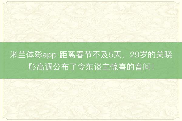 米兰体彩app 距离春节不及5天，29岁的关晓彤高调公布了令东谈主惊喜的音问！