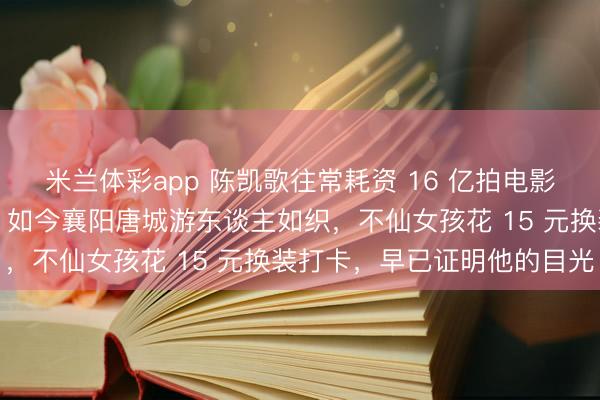 米兰体彩app 陈凯歌往常耗资 16 亿拍电影亏空，被世东谈主哄笑。如今襄阳唐城游东谈主如织，不仙女孩花 15 元换装打卡，早已证明他的目光
