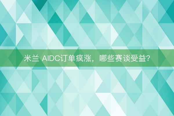 米兰 AIDC订单疯涨，哪些赛谈受益？