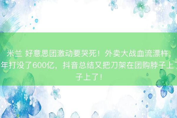 米兰 好意思团激动要哭死！外卖大战血流漂杵，一年打没了600亿，抖音总结又把刀架在团购脖子上了！