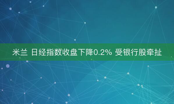 米兰 日经指数收盘下降0.2% 受银行股牵扯