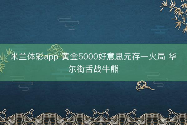 米兰体彩app 黄金5000好意思元存一火局 华尔街舌战牛熊