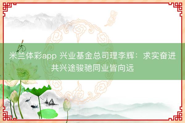 米兰体彩app 兴业基金总司理李辉：求实奋进共兴途骏驰同业皆向远