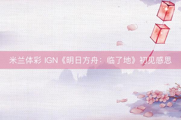 米兰体彩 IGN《明日方舟：临了地》初见感思