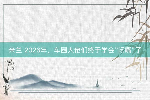 米兰 2026年，车圈大佬们终于学会“闭嘴”了