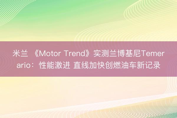 米兰 《Motor Trend》实测兰博基尼Temerario：性能激进 直线加快创燃油车新记录