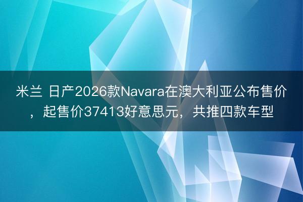 米兰 日产2026款Navara在澳大利亚公布售价，起售价37413好意思元，共推四款车型