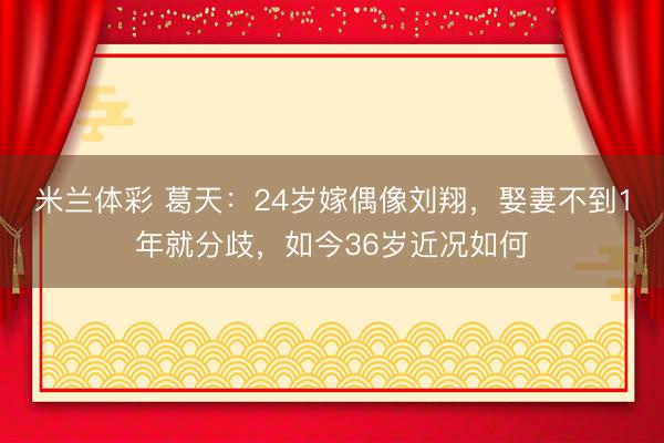 米兰体彩 葛天：24岁嫁偶像刘翔，娶妻不到1年就分歧，如今36岁近况如何