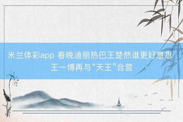 米兰体彩app 春晚迪丽热巴王楚然谁更好意思 王一博再与“天王”合营