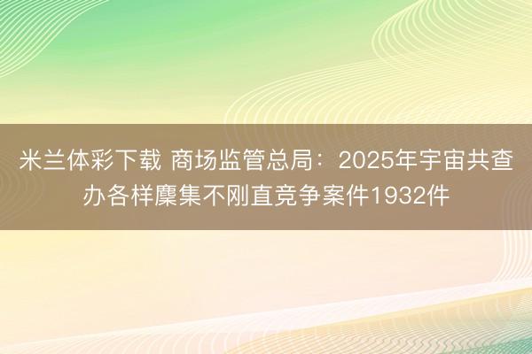 米兰体彩下载 商场监管总局：2025年宇宙共查办各样麇集不刚直竞争案件1932件
