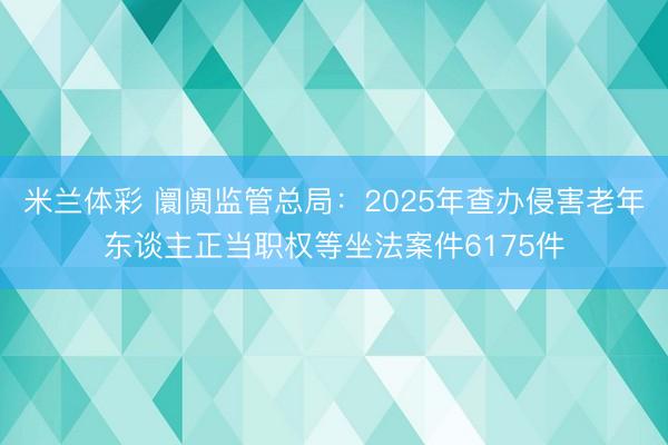 米兰体彩 阛阓监管总局：2025年查办侵害老年东谈主正当职权等坐法案件6175件