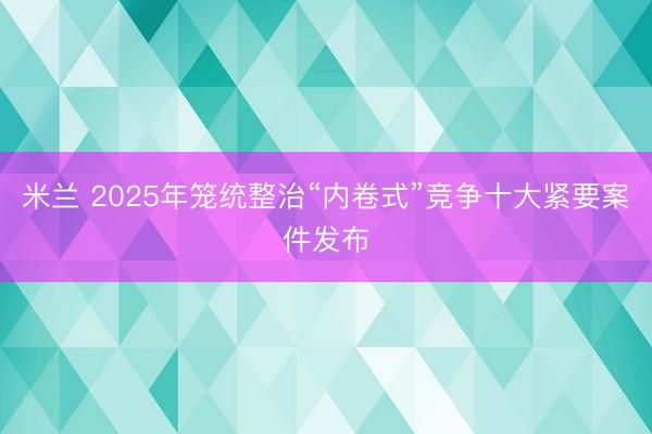米兰 2025年笼统整治“内卷式”竞争十大紧要案件发布