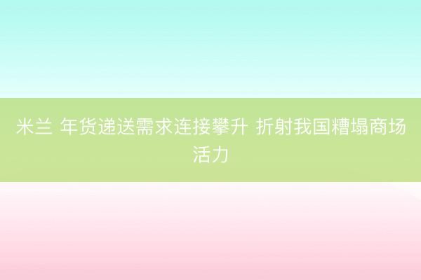 米兰 年货递送需求连接攀升 折射我国糟塌商场活力