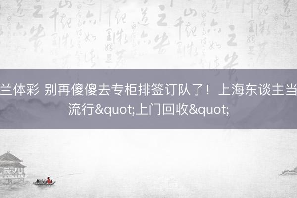 米兰体彩 别再傻傻去专柜排签订队了！上海东谈主当今流行"上门回收"
