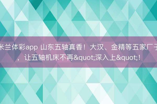 米兰体彩app 山东五轴真香！大汉、金精等五家厂子，让五轴机床不再"深入上"！