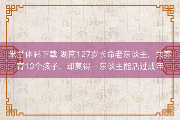 米兰体彩下载 湖南127岁长命老东谈主，共养育13个孩子，却莫得一东谈主能活过成年