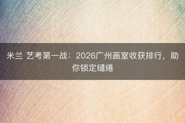 米兰 艺考第一战：2026广州画室收获排行，助你锁定缱绻