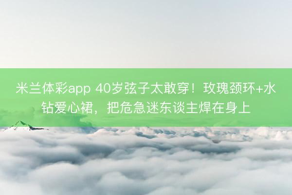 米兰体彩app 40岁弦子太敢穿！玫瑰颈环+水钻爱心裙，把危急迷东谈主焊在身上