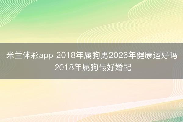 米兰体彩app 2018年属狗男2026年健康运好吗 2018年属狗最好婚配