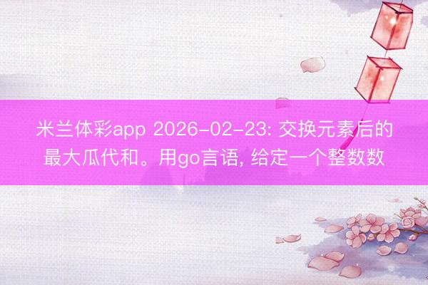 米兰体彩app 2026-02-23: 交换元素后的最大瓜代和。用go言语, 给定一个整数数