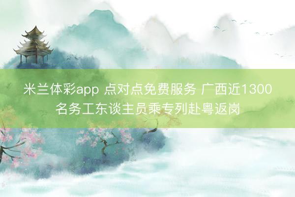 米兰体彩app 点对点免费服务 广西近1300名务工东谈主员乘专列赴粤返岗
