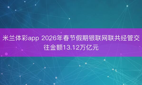 米兰体彩app 2026年春节假期银联网联共经管交往金额13.12万亿元