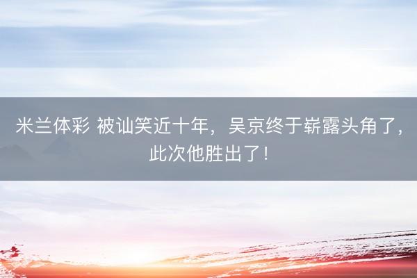 米兰体彩 被讪笑近十年，吴京终于崭露头角了，此次他胜出了！